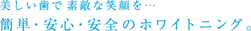 美しい歯で素敵な笑顔を…簡単、安心、安全のホワイトニング。